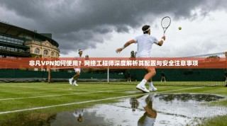 非凡VPN如何使用？网络工程师深度解析其配置与安全注意事项