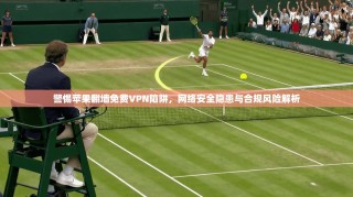 警惕苹果翻墙免费VPN陷阱，网络安全隐患与合规风险解析