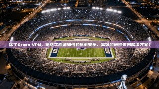 除了Green VPN，网络工程师如何构建更安全、高效的远程访问解决方案？