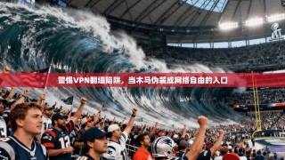 警惕VPN翻墙陷阱，当木马伪装成网络自由的入口