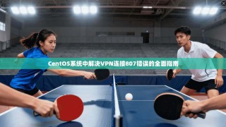 CentOS系统中解决VPN连接807错误的全面指南