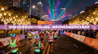 如何安全高效地访问ETE Store网站，使用VPN的正确姿势与注意事项