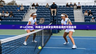 IP-LC VPN，构建企业级安全网络连接的可靠选择