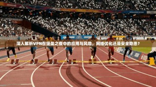 深入解析VPN在堡垒之夜中的应用与风险，网络优化还是安全隐患？