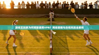 游戏王玩家为何频繁使用VPN？网络策略与合规风险全解析