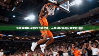 华硕路由器设置VPN全攻略，从基础配置到安全优化详解