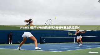 AVBEBE使用VPN的网络行为分析与安全风险探讨