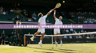 企业级安全通信新标杆，VPN电话技术如何重塑远程办公体验