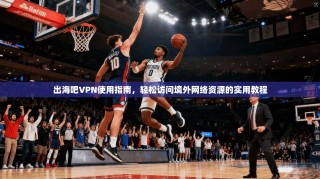出海吧VPN使用指南，轻松访问境外网络资源的实用教程