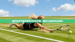 如何安全下载和使用VPN浏览器，网络工程师的专业建议