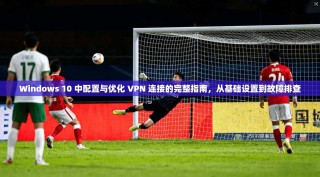 Windows 10 中配置与优化 VPN 连接的完整指南，从基础设置到故障排查
