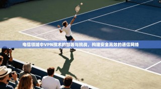 电信领域中VPN技术的部署与挑战，构建安全高效的通信网络