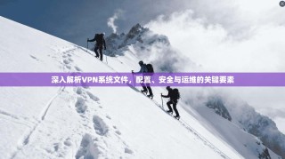 深入解析VPN系统文件，配置、安全与运维的关键要素
