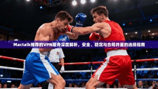 Mactalk推荐的VPN服务深度解析，安全、稳定与合规并重的选择指南