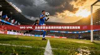 DFO VPN，企业级安全连接的利器与部署实践指南