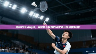 揭秘VPN Angel，虚拟私人网络的守护者还是风险陷阱？