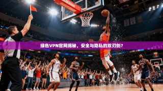绿色VPN官网揭秘，安全与隐私的双刃剑？