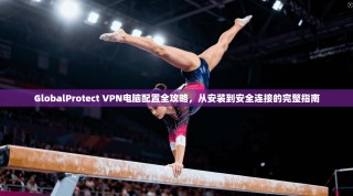 GlobalProtect VPN电脑配置全攻略，从安装到安全连接的完整指南