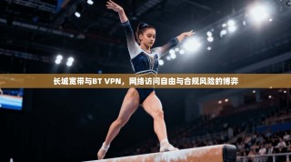 长城宽带与BT VPN，网络访问自由与合规风险的博弈