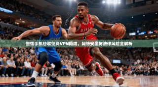 警惕手机谷歌免费VPN陷阱，网络安全与法律风险全解析