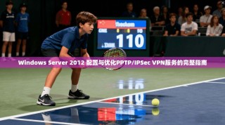 Windows Server 2012 配置与优化PPTP/IPSec VPN服务的完整指南
