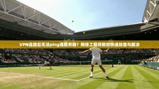 VPN连接后无法ping通服务器？网络工程师教你快速排查与解决