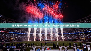 深入解析VPN Master 5.2.3，功能、安全与使用建议全面评测