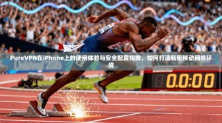 PureVPN在iPhone上的使用体验与安全配置指南，如何打造私密移动网络环境
