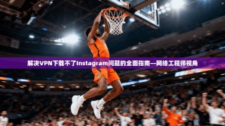 解决VPN下载不了Instagram问题的全面指南—网络工程师视角