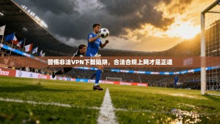警惕非法VPN下载陷阱，合法合规上网才是正道