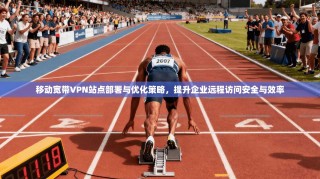 移动宽带VPN站点部署与优化策略，提升企业远程访问安全与效率