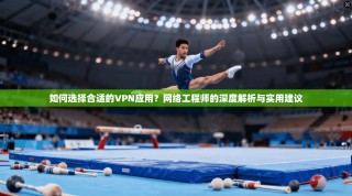 如何选择合适的VPN应用？网络工程师的深度解析与实用建议
