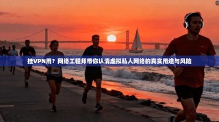 挂VPN用？网络工程师带你认清虚拟私人网络的真实用途与风险