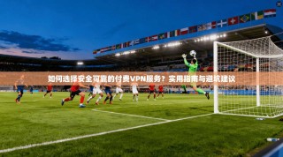 如何选择安全可靠的付费VPN服务？实用指南与避坑建议