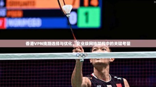 香港VPN线路选择与优化，企业级网络架构中的关键考量