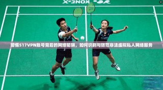 警惕517VPN账号背后的网络陷阱，如何识别与防范非法虚拟私人网络服务