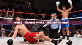 如何安全、彻底地删除VPN配置，网络工程师的实用指南
