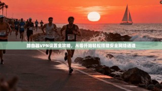路由器VPN设置全攻略，从零开始轻松搭建安全网络通道