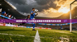 深信服VPN 1050在企业网络中的部署与优化实践