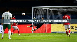 警惕非法翻墙工具！VPN 6.1下载风险解析与合法替代方案建议