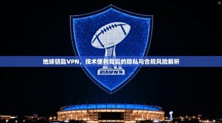 地球钥匙VPN，技术便利背后的隐私与合规风险解析