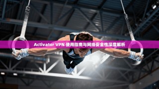 Activator VPN 使用指南与网络安全性深度解析