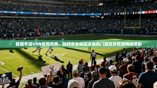 韩国手游VPN使用指南，如何安全畅玩本地热门游戏并规避网络限制