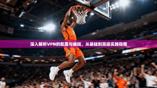 深入解析VPN的配置与编辑，从基础到高级实践指南