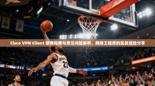 Cisco VPN Client 使用指南与常见问题解析，网络工程师的实战经验分享
