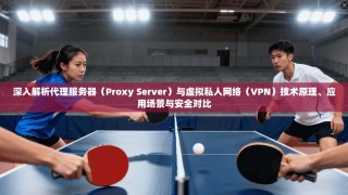 深入解析代理服务器（Proxy Server）与虚拟私人网络（VPN）技术原理、应用场景与安全对比