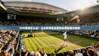 VPN专线怎么选？企业级网络连接的实用指南与推荐