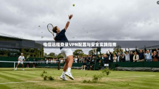 电信远程登录VPN配置与安全实践指南