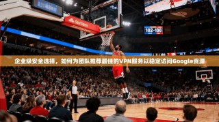 企业级安全选择，如何为团队推荐最佳的VPN服务以稳定访问Google资源