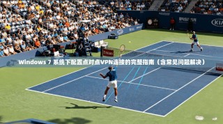 Windows 7 系统下配置点对点VPN连接的完整指南（含常见问题解决）